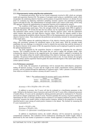  ISSN: 2252-8938
Int J Artif Intell, Vol. 14, No. 2, April 2025: 1420-1429
1424
2.3.3. Hyperparameter tuning using Bayesian optimization
As mentioned previously, there are two crucial components involved in BO, which are surrogate
model and acquisition function [24]. The purpose of surrogate model acting as a probabilistic model, which
encapsulates the underlying objective function, and the purpose of acquisition function is to dictates the next
point for evaluation by balancing exploration (sampling uncertain regions) and exploitation (sampling
regions with high EI) [20]. The implementation of surrogate model in the context of this study will be using
TPE approach, whereas the implementation of acquisition function will be employed by using EI.
The workflow of BO begins with the initial sampling which randomly set the initial guess points
within the hyperparameter search space. Next, the surrogate model, the surrogate mode (TPE) is applied to
the initial data points. TPE divides the data into two subsets: one for exploration, and one for exploitation.
The exploration subset consists of data points with low objective function values, while the exploitation
subset contains data points with high objective function values. TPE then fits separate models to these
subsets, estimating the probability density functions (PDFs) of the hyperparameters given their corresponding
objective function values. These models provide predictions and uncertainty estimates for unexplored regions
of the search space.
This model captures the underlying behaviour of the objective function and provides predictions
along with uncertainty estimates for unexplored region of the search space. With the surrogate model
established, the next challenge is to determine on how to identify the next points that yield the maximum of
the objective function. In the context of BO, the acquisition function can be employed to guide the search for
the optimal hyperparameters.
The point suggested by the acquisition function is evaluated by computing the true objective
function. This evaluation provides new data points that are used to update the surrogate model. After
evaluating the objective function at the suggested point, the surrogate model is updated to incorporate the
new data. This update refines the model's understanding of the objective landscape, improving its predictive
capability. The process will be repeated until the termination criteria is met. At every iteration, the surrogate
model is refined, and the acquisition function guides the search towards regions of the search space likely to
contain optimal solutions.
2.3.4. Performance assessment
In this study, the assessment of performance will be assessed from multi-objective perspective
trading off between accuracy, F1-score and the weight of the model. Classification metrics, particularly
accuracy, will be evaluated through the application of confusion matrix. Table 1 presents a confusion matrix
from which we will derive two metrics: accuracy (6) and F1-score (7).
Table 1. The confusion matrix for accuracy and F1-score calculation
Positive Negative
Positive True positive (TP) False negative (FN)
Negative False positive (FP) True negative (TN)
𝐴𝑐𝑐𝑢𝑟𝑎𝑐𝑦 = 𝑇𝑁 + 𝑇𝑃/(𝑇𝑁 + 𝐹𝑁 + 𝑇𝑃 + 𝐹𝑃) (6)
In addition to accuracy, the F1-score will also be evaluated as a classification parameter in this
study. Defined as the harmonic mean of precision and recall [25], the F1-score offers a balanced assessment
of model efficacy. F1-score can be calculated by utilizing precision and recall as mentioned in (7). Precision
and recall are integral components of the F1-score. Precision quantifies the accuracy of positive predictions,
representing the ratio of correctly identified positive instances to all instances predicted as positive. Recall,
conversely, measures the model's ability to detect positive instances, defined as the proportion of correctly
identified positive cases among all actual positive instances in the dataset. The formula for measuring the
F1 score is presented in (7).
𝑅𝑒𝑐𝑎𝑙𝑙 = 𝑇𝑃/(𝑇𝑃 + 𝐹𝑁)
𝑃𝑟𝑒𝑐𝑖𝑠𝑖𝑜𝑛 = 𝑇𝑃/(𝑇𝑃 + 𝐹𝑃)
𝐹1 𝑠𝑐𝑜𝑟𝑒 = 2 ∗ (𝑝𝑟𝑒𝑐𝑖𝑠𝑖𝑜𝑛 ∗ 𝑟𝑒𝑐𝑎𝑙𝑙)/(𝑝𝑟𝑒𝑐𝑖𝑠𝑖𝑜𝑛 + 𝑟𝑒𝑐𝑎𝑙𝑙) (7)
In addition to classification metrics, the model's efficiency will be assessed by examining its
computational complexity. This evaluation will be conducted by calculating the model's weight, which is
determined by the total number of parameters it contains. Similar approach of measuring efficiency of the
 