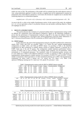 Int J Artif Intell ISSN: 2252-8938 
Optimizing deep learning models from multi-objective perspective … (Abdul Rahman Mohamad Rom)
1425
model was seen in [26]. The performance of the model will be evaluated from the multi-objective point of
view, using scalarization approach. In order to do that, a weighted sum will be implemented to measure the
performance from multi-objective perspective. In (8) shows the formula for weighted sum to calculate three
conflicting objectives in a scalarization equation.
𝑤𝑒𝑖𝑔ℎ𝑡𝑒𝑑_𝑠𝑢𝑚 = (𝐹1_𝑠𝑐𝑜𝑟𝑒 ∗ 𝑤1) + (𝐴𝑐𝑐𝑢𝑟𝑎𝑐𝑦 ∗ 𝑤2) + (𝑖𝑛𝑣𝑒𝑟𝑠𝑒𝑑_𝑛𝑜𝑟𝑚𝑎𝑙𝑖𝑧𝑒𝑑_𝑝𝑎𝑟𝑎𝑚𝑠 ∗ 𝑤3) (8)
As seen in the (8), w refers to the weight of performance metrics. In the context of this study, the weightage
(w1, w2, w3) are equivalent as there is no prioritize between one and another conflicting objective. Hence,
all weightages are set to 1.
3. RESULTS AND DISCUSSION
This section discusses the evaluation of a proposed method which is hyperparameter tuning via BO
on different DL architectures from multi-objective perspective. Based on the experiment conducted, is
proven that the performance of hyperparameter tuning by using BO to be more cost effective from the
perspective of computing power, convergence time, and the performance of the DL model. Subsections 3.1
and 3.2 discusses the performance of the DL architecture on MNIST and CIFAR-10 datasets.
3.1. MNIST dataset
In this subsection, the result of the hyperparameter tuning by using BO on different DL architectures
namely MLP, LeNet, and CNN, are recorded. Tables 2 to 4 shows the top-5 optimal hyperparameter
configurations on MLP, LeNet, and CNN on MNIST dataset. As according to Table 2, the identified
configuration for MLP architecture on MNIST dataset consists of Adamax optimizer, a learning rate of
0.0001, batch size of 64, and 50 epochs. This configuration yielded impressive performance metrics:
accuracy of 0.9823 and F1 score of 0.9822. The resulting model comprises 101,770 parameters, which
corresponds to 1.0 normalized parameters. The cumulative values for normalized params, accuracy and
F1 score added up to 2.9645. In the different architecture of LeNet, as referring to Table 3, the process of
hyperparameter tuning produced a notable outcome of an accuracy of 0.9932, F1 score of 0.9931, 115,902
number of parameters, which equivalent to 1.0 after normalized summing up to 2.9863. The hyperparameter
combination for above result is (kernel size 1=4, kernel size 2=4, filters 1=16, filters 2=48,
optimizer=RMSprop, learning rate=0.1, batch size=128, epochs=50, activation = relu).
Table 2. Hyperparameter tuning results for MLP on MNIST dataset using BO
OPT LR EP BS Accuracy F1 score Params Normalized params Weighted sum
Adamax 0.0001 50 64 0.9823 0.9822 101770.0 1 2.9645
Adamax 0.0001 50 64 0.9818 0.9817 101770.0 1 2.9635
RMSprop 0.0001 40 64 0.9818 0.9816 101770.0 1 2.9634
Adamax 0.01 50 64 0.9816 0.9814 101770.0 1 2.963
Adadelta 0.001 50 64 0.9815 0.9813 101770.0 1 2.9628
Table 3. Hyperparameter tuning results for LeNet on MNIST dataset using BO
OPT LR F1 K1 ACT F2 K2 EP BS Accuracy F1 score Params Normalized
params
Weighted
sum
RMSprop 0.1 16 4 relu 48 4 50 128 0.9932 0.9931 115902.0 1.0 2.9863
RMSprop 0.1 16 4 relu 48 4 50 128 0.9932 0.9931 115902.0 1.0 2.9863
Adagrad 0.1 16 4 relu 48 4 50 128 0.9928 0.9927 115902.0 1.0 2.9855
RMSprop 0.1 16 4 relu 48 4 50 128 0.9927 0.9926 115902.0 1.0 2.9853
Adagrad 0.1 16 4 relu 48 4 50 128 0.9926 0.9925 115902.0 1.0 2.9851
Table 4. Hyperparameter tuning results for CNN on MNIST dataset using BO
OPT LR F1 K1 ACT F2 K2 F3 K3 EP BS Accuracy
F1
score
Params
Normalized
params
Weighted
sum
RMSprop 0.0001 16 4 elu 48 3 64 3 50 256 0.9932 0.9931 40714.0 0.9997 2.9861
Adadelta 0.01 16 4 elu 48 3 64 3 50 256 0.993 0.9929 40714.0 0.9997 2.9857
RMSprop 0.01 16 4 elu 48 3 64 3 50 256 0.9929 0.9928 40714.0 0.9997 2.9855
Adadelta 0.01 16 4 elu 48 3 64 3 50 256 0.9926 0.9925 40714.0 0.9997 2.9848
Adadelta 0.01 16 4 elu 48 3 64 3 50 256 0.9925 0.9924 40714.0 0.9997 2.9847
 