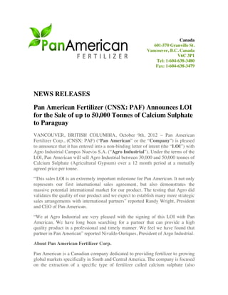 Canada
                                                              601-570 Granville St.
                                                           Vancouver, B.C. Canada
                                                                          V6C 3P1
                                                               Tel: 1-604-638-3480
                                                               Fax: 1-604-638-3479




NEWS RELEASES
Pan American Fertilizer (CNSX: PAF) Announces LOI
for the Sale of up to 50,000 Tonnes of Calcium Sulphate
to Paraguay
VANCOUVER, BRITISH COLUMBIA, October 9th, 2012 – Pan American
Fertilizer Corp., (CNSX: PAF) (“Pan American” or the “Company”) is pleased
to announce that it has entered into a non-binding letter of intent (the “LOI”) with
Agro Industrial Campos Nuevos S.A. (“Agro Industrial”). Under the terms of the
LOI, Pan American will sell Agro Industrial between 30,000 and 50,000 tonnes of
Calcium Sulphate (Agricultural Gypsum) over a 12 month period at a mutually
agreed price per tonne.

“This sales LOI is an extremely important milestone for Pan American. It not only
represents our first international sales agreement, but also demonstrates the
massive potential international market for our product. The testing that Agro did
validates the quality of our product and we expect to establish many more strategic
sales arrangements with international partners” reported Randy Wright, President
and CEO of Pan American.

“We at Agro Industrial are very pleased with the signing of this LOI with Pan
American. We have long been searching for a partner that can provide a high
quality product in a professional and timely manner. We feel we have found that
partner in Pan American” reported Nivaldo Ouriques, President of Argo Industrial.

About Pan American Fertilizer Corp.

Pan American is a Canadian company dedicated to providing fertilizer to growing
global markets specifically in South and Central America. The company is focused
on the extraction of a specific type of fertilizer called calcium sulphate (also
 