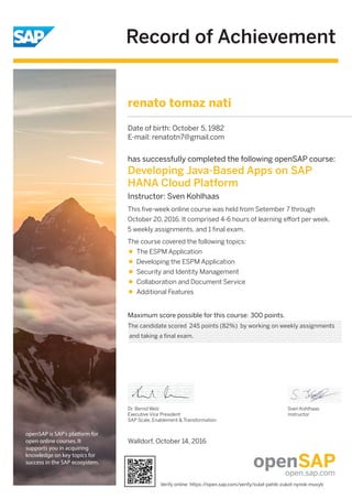 Record of Achievement
openSAP is SAP's platform for
open online courses. It
supports you in acquiring
knowledge on key topics for
success in the SAP ecosystem.
Maximum score possible for this course: 300 points.
Dr. Bernd Welz
Executive Vice President
SAP Scale, Enablement & Transformation
Sven Kohlhaas
Instructor
has successfully completed the following openSAP course:
Developing Java-Based Apps on SAP
HANA Cloud Platform
Instructor: Sven Kohlhaas
This ﬁve-week online course was held from Setember 7 through
October 20, 2016. It comprised 4-6 hours of learning eﬀort per week,
5 weekly assignments, and 1 ﬁnal exam.
The course covered the following topics:
The ESPM Application
Developing the ESPM Application
Security and Identity Management
Collaboration and Document Service
Additional Features
renato tomaz nati
Date of birth: October 5, 1982
E-mail: renatotn7@gmail.com
The candidate scored 245 points (82%) by working on weekly assignments
and taking a final exam.
Walldorf, October 14, 2016
Verify online: https://open.sap.com/verify/xulat-pahib-zukot-nynok-muvyb
 