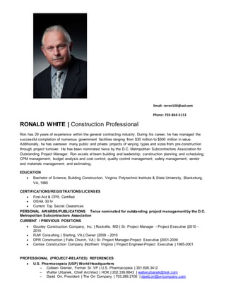 Email: reron100@aol.com
Phone: 703-864-5153
RONALD WHITE | Construction Professional
Ron has 29 years of experience within the general contracting industry. During his career, he has managed the
successful completion of numerous government facilities ranging from $30 million to $500 million in value.
Additionally, he has overseen many public and private projects of varying types and sizes from pre-construction
through project turnover. He has been nominated twice by the D.C. Metropolitan Subcontractors Association for
Outstanding Project Manager. Ron excels at team building and leadership; construction planning and scheduling;
CPM management; budget analysis and cost control; quality control management; safety management; vendor
and materials management; and estimating.
EDUCATION
 Bachelor of Science, Building Construction, Virginia Polytechnic Institute & State University, Blacksburg,
VA, 1985
CERTIFICATIONS/REGISTRATIONS/LICENSES
 First-Aid & CPR, Certified
 OSHA 30 hr
 Current Top Secret Clearances
PERSONAL AWARDS/PUBLICATIONS Twice nominated for outstanding project management by the D.C.
Metropolitan Subcontractors Association
CURRENT / PREVIOUS POSITIONS
 Grunley Construction Company, Inc. | Rockville, MD | Sr. Project Manager - Project Executive |2010 -
2015
 RJW Consulting | Sterling, VA | Owner |2009 - 2010
 DPR Construction | Falls Church, VA | Sr. Project Manager-Project Executive |2001-2009
 Centex Construction Company |Northern Virginia | Project Engineer-Project Executive | 1985-2001
PROFESSIONAL (PROJECT-RELATED) REFERENCES
 U.S. Pharmacopeia (USP) World Headquarters
─ Colleen Grenier, Former Sr. VP | U.S. Pharmacopeia | 301.606.3412
─ Walter Urbanek, Chief Architect | HOK | 202.339.8843 | walterurbanek@hok.com
─ David Orr, President | The Orr Company | 703.289.2100 | david.orr@orrcompany.com
 