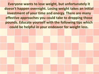 Everyone wants to lose weight, but unfortunately it
doesn't happen overnight. Losing weight takes an initial
  investment of your time and energy. There are many
 effective approaches you could take to dropping those
pounds. Educate yourself with the following tips which
    could be helpful in your endeavor for weight loss.
 