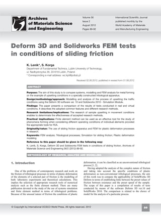 89
Volume 56
Issue 2
August 2012
Pages 89-92
International Scientific Journal
published monthly by the
World Academy of Materials
and Manufacturing Engineering
© Copyright by International OCSCO World Press. All rights reserved. 2012
Deform 3D and Solidworks FEM tests
in conditions of sliding friction
K. Lenik*, S. Korga
Department of Fundamental Technics, Lublin University of Technology,
ul. Nadbystrzycka 38, 20-618 Lublin, Poland
* Corresponding e-mail address: wz.kpt@pollub.pl
Received 02.06.2012; published in revised form 01.08.2012
ABSTRACT
Purpose: The aim of this study is to compare systems, modelling and FEM analysis for metal forming
on the example of upsetting conditions in a specially constructed tribological apparatus.
Design/methodology/approach: Modelling and analysis of the process of upsetting the traffic
conditions using the Deform 3D software ver. 10 and Solidworks 2010 - Simulation Module.
Findings: The paper presents a comparison of the results of tests conducted in real and virtual
conditions. It describes the adopted common features and different research methods.
Research limitations/implications: The research of sample upsetting in movement conditions
enables to determinate the effectiveness of accepted research methods.
Practical implications: Finite element method can be used as an effective tool for the study of
phenomena forming when considering different operating conditions of individual elements provided
the appropriate tools for FEA.
Originality/value: The use of sliding friction apparatus and FEM for plastic deformation processes
in research.
Keywords: FEM analysis; Tribological processes; Simulation for sliding friction; Plastic deformation
modeling
Reference to this paper should be given in the following way:
K. Lenik, S. Korga, Deform 3D and Solidworks FEM tests in conditions of sliding friction, Archives of
Materials Science and Engineering 56/2 (2012) 89-92.
METHODOLOGY OF RESEARCH, ANALYSIS AND MODELLING
1. Introduction
One of the problems of contemporary research and work on
the friction of tribological processes in terms of plastic deformation
of the elements of a selected pair of friction is the modelling of
both: laboratory experiments and theoretical calculations. This
implies the selection of appropriate research tools of numerical
analysis such as the finite element method. There are many
publication devoted to the study of the use of systems simulation
and finite element method in terms of tribological problems.
Because of the unusual nature of friction the conditions of plastic
deformation, it can be classified as an unconventional tribological
process [1, 2].
Having adopted the analysis of the complex nature of friction
and taking into account the specific conditions of plastic
deformation as non-conventional tribological processes, the aim
of this work was to compare the applicability of SolidWorks 3D
Deform in terms of establishing links between the preset values of
friction between resistance and the preset speed of the sample.
The scope of this paper is a compilation of results of tests
conducted by means of the software Deform 3D ver.10 and
SolidWorks 2010. The comparison is related to the choice of
model for the analysis of a particular process.
1.	Introduction
 