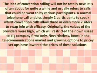 The idea of convention calling will not be totally new. It is
  often about for quite a while and usually refers to calls
  that could be went to by various participants. A normal
    telephone call enables simply 2 participants to speak
 whilst convention calls allow three or even more visitors
   to swap info with efficacy. Originally, the values of the
providers were high, which will restricted their own usage
    to big company firms only. Nevertheless, boost in the
telecommunications market and growing options to pricey
     set ups have lowered the prices of these solutions.
 