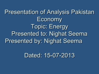 Presentation of Analysis PakistanPresentation of Analysis Pakistan
EconomyEconomy
Topic: EnergyTopic: Energy
Presented to: Nighat SeemaPresented to: Nighat Seema
Presented by: Nighat SeemaPresented by: Nighat Seema
Dated: 15-07-2013Dated: 15-07-2013
 