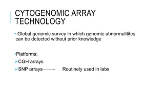 CYTOGENOMIC ARRAY
TECHNOLOGY
• Global genomic survey in which genomic abnormalitites
can be detected without prior knowledge
•Platforms:
CGH arrays
SNP arrays Routinely used in labs
 