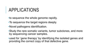 APPLICATIONS
•to sequence the whole genome rapidly.
•To sequence the target regions deeply.
•Novel pathogens identification.
•Study the rare somatic variants, tumor subclones, and more
by sequencing cancer samples.
•used for ‘gene therapy’ by identifying the isolated genes and
providing the correct copy of that defective gene.
 