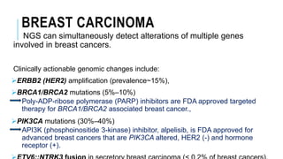 BREAST CARCINOMA
NGS can simultaneously detect alterations of multiple genes
involved in breast cancers.
Clinically actionable genomic changes include:
ERBB2 (HER2) amplification (prevalence~15%),
BRCA1/BRCA2 mutations (5%–10%)
Poly-ADP-ribose polymerase (PARP) inhibitors are FDA approved targeted
therapy for BRCA1/BRCA2 associated breast cancer.,
PIK3CA mutations (30%–40%)
API3K (phosphoinositide 3-kinase) inhibitor, alpelisib, is FDA approved for
advanced breast cancers that are PIK3CA altered, HER2 (-) and hormone
receptor (+).
 