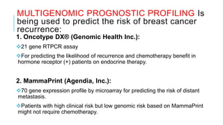 MULTIGENOMIC PROGNOSTIC PROFILING Is
being used to predict the risk of breast cancer
recurrence:
1. Oncotype DX® (Genomic Health Inc.):
21 gene RTPCR assay
For predicting the likelihood of recurrence and chemotherapy benefit in
hormone receptor (+) patients on endocrine therapy.
2. MammaPrint (Agendia, Inc.):
70 gene expression profile by microarray for predicting the risk of distant
metastasis.
Patients with high clinical risk but low genomic risk based on MammaPrint
might not require chemotherapy.
 
