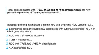Renal cell neoplasms with TFE3, TFEB and MITF rearrangements are now
grouped together as MiT family translocation RCC.
Molecular profiling has helped to define new and emerging RCC variants, e.g.,
 Eosinophilic solid and cystic RCC associated with tuberous sclerosis (TSC1 or
TSC2 gene alterations)
 RCC with TSC/MTOR mutations
 TCEB1 mutated RCC
 RCC with TFEB/6p21/VEGFA amplification
 ALK rearranged RCC
 
