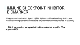 IMMUNE CHECKPOINT INHIBITOR
BIOMARKER
Programmed cell death ligand 1 (PDL1) immunohistochemistry (IHC) uses
various scoring systems and cutoffs for particular antibody clones to quantify
PDL1 expression as a predictive biomarker for specific FDA
approved ICI.
 