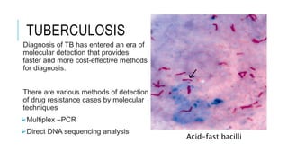TUBERCULOSIS
Diagnosis of TB has entered an era of
molecular detection that provides
faster and more cost-effective methods
for diagnosis.
There are various methods of detection
of drug resistance cases by molecular
techniques
Multiplex –PCR
Direct DNA sequencing analysis
Acid-fast bacilli
 
