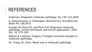 REFERENCES
•Anderson: Diagnostic molecular pathology. Pg-199-122,2009
•U. Satyanarayana, U. Chakrapani, Biochemistry, Arunabha Sen
Baaks Pvt. Ltd,2010
•George J.N, Rana D.S, and Peter A.D. Diagnostic molecular
pathology: current techniques and clinical applications. 2003
Oct; 16: 379-283
•William B. Coleman, Gregory J Tsongalis Essential concepts in
molecular pathology.
•Dr. Tsang, Dr. Chen. Whats new in molecular pathology
 