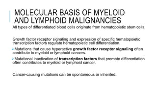 MOLECULAR BASIS OF MYELOID
AND LYMPHOID MALIGNANCIES
All types of differentiated blood cells originate from hematopoietic stem cells.
Growth factor receptor signaling and expression of specific hematopoietic
transcription factors regulate hematopoietic cell differentiation.
Mutations that cause hyperactive growth factor receptor signaling often
contribute to myeloid or lymphoid cancers.
Mutational inactivation of transcription factors that promote differentiation
often contributes to myeloid or lymphoid cancer.
Cancer-causing mutations can be spontaneous or inherited.
 