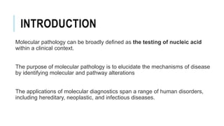 INTRODUCTION
Molecular pathology can be broadly defined as the testing of nucleic acid
within a clinical context.
The purpose of molecular pathology is to elucidate the mechanisms of disease
by identifying molecular and pathway alterations
The applications of molecular diagnostics span a range of human disorders,
including hereditary, neoplastic, and infectious diseases.
 