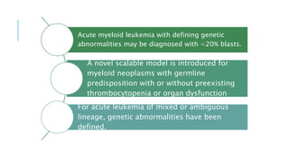 Acute myeloid leukemia with defining genetic
abnormalities may be diagnosed with <20% blasts.
A novel scalable model is introduced for
myeloid neoplasms with germline
predisposition with or without preexisting
thrombocytopenia or organ dysfunction
For acute leukemia of mixed or ambiguous
lineage, genetic abnormalities have been
defined.
 