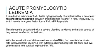 ACUTE PROMYELOCYTIC
LEUKEMIA
It is a distinct subtype of AML that is cytogenetically characterized by a balanced
reciprocal translocation between chromosomes 15 and 17 [t(15;17)(q21;q21)],
which results in a gene fusion forms PML –RARa protein.
This disease is associated with a severe bleeding tendency and a fatal course of
only weeks in affected individuals.
With the introduction of all-trans retinoic acid (ATRA), the complete remission
rate increased from 75-80% ( with cytotoxic chemotherapy) to 90–95% and five-
year disease free survival improved to 74%.
 