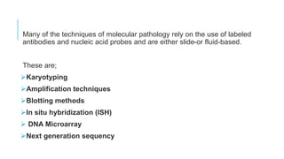 Many of the techniques of molecular pathology rely on the use of labeled
antibodies and nucleic acid probes and are either slide-or fluid-based.
These are;
Karyotyping
Amplification techniques
Blotting methods
In situ hybridization (ISH)
 DNA Microarray
Next generation sequency
 