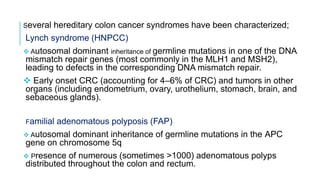 Several hereditary colon cancer syndromes have been characterized;
Lynch syndrome (HNPCC)
 Autosomal dominant inheritance of germline mutations in one of the DNA
mismatch repair genes (most commonly in the MLH1 and MSH2),
leading to defects in the corresponding DNA mismatch repair.
 Early onset CRC (accounting for 4–6% of CRC) and tumors in other
organs (including endometrium, ovary, urothelium, stomach, brain, and
sebaceous glands).
Familial adenomatous polyposis (FAP)
 Autosomal dominant inheritance of germline mutations in the APC
gene on chromosome 5q
 Presence of numerous (sometimes >1000) adenomatous polyps
distributed throughout the colon and rectum.
 