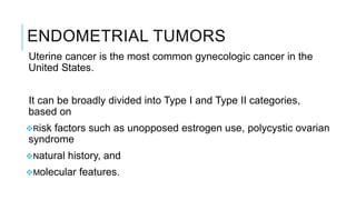 ENDOMETRIAL TUMORS
Uterine cancer is the most common gynecologic cancer in the
United States.
It can be broadly divided into Type I and Type II categories,
based on
Risk factors such as unopposed estrogen use, polycystic ovarian
syndrome
Natural history, and
Molecular features.
 