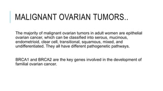 MALIGNANT OVARIAN TUMORS..
The majority of malignant ovarian tumors in adult women are epithelial
ovarian cancer, which can be classified into serous, mucinous,
endometrioid, clear cell, transitional, squamous, mixed, and
undifferentiated. They all have different pathogenetic pathways.
BRCA1 and BRCA2 are the key genes involved in the development of
familial ovarian cancer.
 
