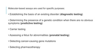 Molecular-based assays are used for specific purposes:
• Establishing the basis of an existing disorder (diagnostic testing)
• Determining the presence of a genetic condition when there are no obvious
symptoms (predictive testing)
• Carrier testing
• Assessing a fetus for abnormalities (prenatal testing)
• Detecting cancer-causing gene mutations
• Selecting pharmacotherapy
 