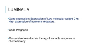 LUMINAL A
•Gene expression: Expression of Low molecular weight CKs,
High expression of hormonal receptors.
•Good Prognosis
•Responsive to endocrine therapy & variable response to
chemotherapy
 