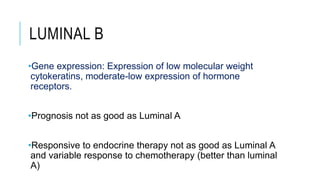 LUMINAL B
•Gene expression: Expression of low molecular weight
cytokeratins, moderate-low expression of hormone
receptors.
•Prognosis not as good as Luminal A
•Responsive to endocrine therapy not as good as Luminal A
and variable response to chemotherapy (better than luminal
A)
 