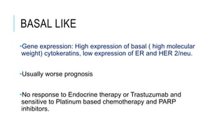 BASAL LIKE
•Gene expression: High expression of basal ( high molecular
weight) cytokeratins, low expression of ER and HER 2/neu.
•Usually worse prognosis
•No response to Endocrine therapy or Trastuzumab and
sensitive to Platinum based chemotherapy and PARP
inhibitors.
 