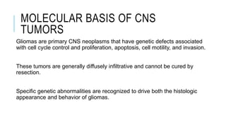MOLECULAR BASIS OF CNS
TUMORS
Gliomas are primary CNS neoplasms that have genetic defects associated
with cell cycle control and proliferation, apoptosis, cell motility, and invasion.
These tumors are generally diffusely infiltrative and cannot be cured by
resection.
Specific genetic abnormalities are recognized to drive both the histologic
appearance and behavior of gliomas.
 