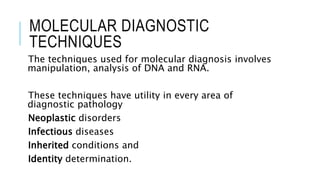 MOLECULAR DIAGNOSTIC
TECHNIQUES
The techniques used for molecular diagnosis involves
manipulation, analysis of DNA and RNA.
These techniques have utility in every area of
diagnostic pathology
Neoplastic disorders
Infectious diseases
Inherited conditions and
Identity determination.
 
