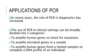 APPLICATIONS OF PCR
In recent years, the role of PCR in diagnostics has
increased.
The use of PCR in clinical settings can be broadly
divided into 3 categories:
To amplify human genes to check for mutations
To amplify microbial genes in a sample
To amplify human genes from a limited samples to
complete a DNA profile of an individual.
 