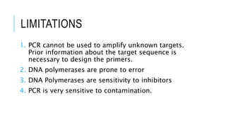 LIMITATIONS
1. PCR cannot be used to amplify unknown targets.
Prior information about the target sequence is
necessary to design the primers.
2. DNA polymerases are prone to error
3. DNA Polymerases are sensitivity to inhibitors
4. PCR is very sensitive to contamination.
 