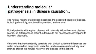 The natural history of a disease describes the expected course of disease,
including chronicity, functional impairment, and survival.
Not all patients with a given disease will naturally follow the same disease
course, so differences in patient outcome do not necessarily correspond to
incorrect diagnosis.
Variables that independently correlate with clinical outcome differences are
called independent prognostic variables, and are assessed routinely in an
effort to predict the natural history of the disease in the patient.
Understanding molecular
pathogenesis in disease causation..
 