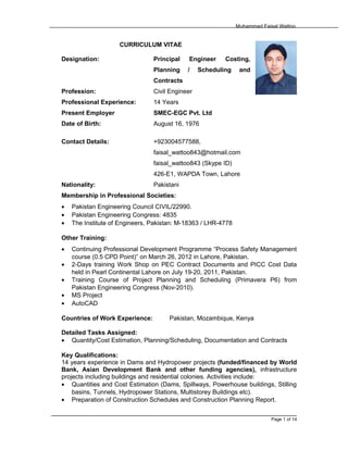 Muhammad Faisal Wattoo
CURRICULUM VITAE
Designation: Principal Engineer Costing,
Planning / Scheduling and
Contracts
Profession: Civil Engineer
Professional Experience: 14 Years
Present Employer SMEC-EGC Pvt. Ltd
Date of Birth: August 16, 1976
Contact Details: +923004577588,
faisal_wattoo843@hotmail.com
faisal_wattoo843 (Skype ID)
426-E1, WAPDA Town, Lahore
Nationality: Pakistani
Membership in Professional Societies:
• Pakistan Engineering Council CIVIL/22990.
• Pakistan Engineering Congress: 4835
• The Institute of Engineers, Pakistan: M-18363 / LHR-4778
Other Training:
• Continuing Professional Development Programme “Process Safety Management
course (0.5 CPD Point)” on March 26, 2012 in Lahore, Pakistan.
• 2-Days training Work Shop on PEC Contract Documents and PICC Cost Data
held in Pearl Continental Lahore on July 19-20, 2011, Pakistan.
• Training Course of Project Planning and Scheduling (Primavera P6) from
Pakistan Engineering Congress (Nov-2010).
• MS Project
• AutoCAD
Countries of Work Experience: Pakistan, Mozambique, Kenya
Detailed Tasks Assigned:
• Quantity/Cost Estimation, Planning/Scheduling, Documentation and Contracts
Key Qualifications:
14 years experience in Dams and Hydropower projects (funded/financed by World
Bank, Asian Development Bank and other funding agencies), infrastructure
projects including buildings and residential colonies. Activities include:
• Quantities and Cost Estimation (Dams, Spillways, Powerhouse buildings, Stilling
basins, Tunnels, Hydropower Stations, Multistorey Buildings etc).
• Preparation of Construction Schedules and Construction Planning Report.
Page 1 of 14
 