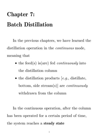 1
Chapter 7:
Batch Distillation
In the previous chapters, we have learned the
distillation operation in the continuous mode,
meaning that
 the feed(s) is(are) fed continuously into
the distillation column
 the distillation products [e.g., distillate,
bottom, side stream(s)] are continuously
withdrawn from the column
In the continuous operation, after the column
has been operated for a certain period of time,
the system reaches a steady state
 