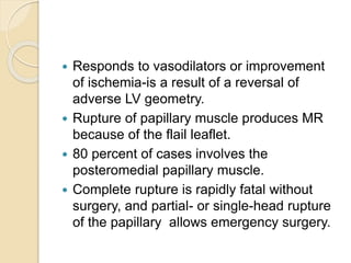  Responds to vasodilators or improvement
of ischemia-is a result of a reversal of
adverse LV geometry.
 Rupture of papillary muscle produces MR
because of the flail leaflet.
 80 percent of cases involves the
posteromedial papillary muscle.
 Complete rupture is rapidly fatal without
surgery, and partial- or single-head rupture
of the papillary allows emergency surgery.
 