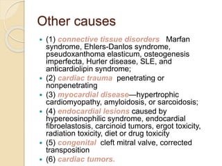 Other causes
 (1) connective tissue disorders Marfan
syndrome, Ehlers-Danlos syndrome,
pseudoxanthoma elasticum, osteogenesis
imperfecta, Hurler disease, SLE, and
anticardiolipin syndrome;
 (2) cardiac trauma penetrating or
nonpenetrating
 (3) myocardial disease—hypertrophic
cardiomyopathy, amyloidosis, or sarcoidosis;
 (4) endocardial lesions caused by
hypereosinophilic syndrome, endocardial
fibroelastosis, carcinoid tumors, ergot toxicity,
radiation toxicity, diet or drug toxicity
 (5) congenital cleft mitral valve, corrected
transposition
 (6) cardiac tumors.
 