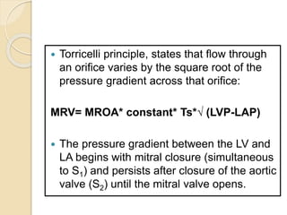  Torricelli principle, states that flow through
an orifice varies by the square root of the
pressure gradient across that orifice:
MRV= MROA* constant* Ts*√ (LVP-LAP)
 The pressure gradient between the LV and
LA begins with mitral closure (simultaneous
to S1) and persists after closure of the aortic
valve (S2) until the mitral valve opens.
 