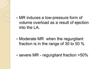  MR induces a low-pressure form of
volume overload as a result of ejection
into the LA.
 Moderate MR when the regurgitant
fraction is in the range of 30 to 50 %
 severe MR - regurgitant fraction >50%
 