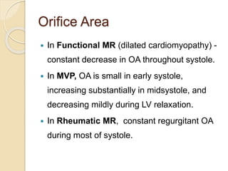 Orifice Area
 In Functional MR (dilated cardiomyopathy) -
constant decrease in OA throughout systole.
 In MVP, OA is small in early systole,
increasing substantially in midsystole, and
decreasing mildly during LV relaxation.
 In Rheumatic MR, constant regurgitant OA
during most of systole.
 