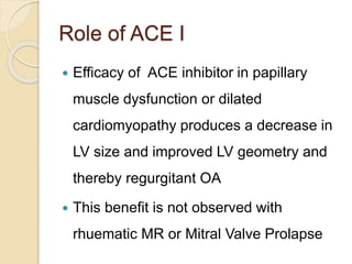 Role of ACE I
 Efficacy of ACE inhibitor in papillary
muscle dysfunction or dilated
cardiomyopathy produces a decrease in
LV size and improved LV geometry and
thereby regurgitant OA
 This benefit is not observed with
rhuematic MR or Mitral Valve Prolapse
 