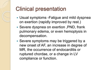 Clinical presentation
 Usual symptoms -Fatigue and mild dyspnea
on exertion (rapidly improved by rest.)
 Severe dyspnea on exertion ,PND, frank
pulmonary edema, or even hemoptysis in
decompensation.
 Severe symptoms may be triggered by a
new onset of AF, an increase in degree of
MR, the occurrence of endocarditis or
ruptured chordae, or a change in LV
compliance or function.
 