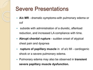 Severe Presentations
 A/c MR - dramatic symptoms-with pulmonary edema or
ccf
 subside with administration of a diuretic, afterload
reduction, and increased LA compliance with time.
 Abrupt chordal rupture - sudden onset of atypical
chest pain and dyspnea
 rupture of papillary muscle in of a/c MI - cardiogenic
shock or a severe pulmonary edema.
 Pulmonary edema may also be observed in transient
severe papillary muscle dysfunction.
 