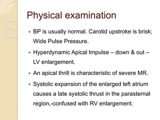 Physical examination
 BP is usually normal. Carotid upstroke is brisk;
Wide Pulse Pressure.
 Hyperdynamic Apical Impulse – down & out –
LV enlargement.
 An apical thrill is characteristic of severe MR.
 Systolic expansion of the enlarged left atrium
causes a late systolic thrust in the parasternal
region,-confused with RV enlargement.
 