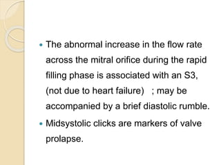  The abnormal increase in the flow rate
across the mitral orifice during the rapid
filling phase is associated with an S3,
(not due to heart failure) ; may be
accompanied by a brief diastolic rumble.
 Midsystolic clicks are markers of valve
prolapse.
 