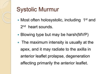 Systolic Murmur
 Most often holosystolic, including 1st and
2nd heart sounds.
 Blowing type but may be harsh(MVP)
 The maximum intensity is usually at the
apex, and it may radiate to the axilla in
anterior leaflet prolapse, degeneration
affecting primarily the anterior leaflet.
 