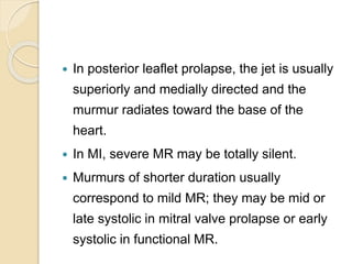  In posterior leaflet prolapse, the jet is usually
superiorly and medially directed and the
murmur radiates toward the base of the
heart.
 In MI, severe MR may be totally silent.
 Murmurs of shorter duration usually
correspond to mild MR; they may be mid or
late systolic in mitral valve prolapse or early
systolic in functional MR.
 