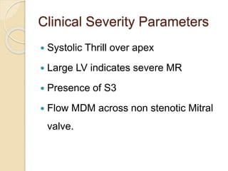 Clinical Severity Parameters
 Systolic Thrill over apex
 Large LV indicates severe MR
 Presence of S3
 Flow MDM across non stenotic Mitral
valve.
 