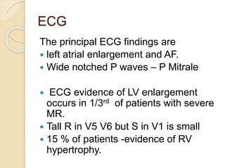 ECG
The principal ECG findings are
 left atrial enlargement and AF.
 Wide notched P waves – P Mitrale
 ECG evidence of LV enlargement
occurs in 1/3rd of patients with severe
MR.
 Tall R in V5 V6 but S in V1 is small
 15 % of patients -evidence of RV
hypertrophy.
 